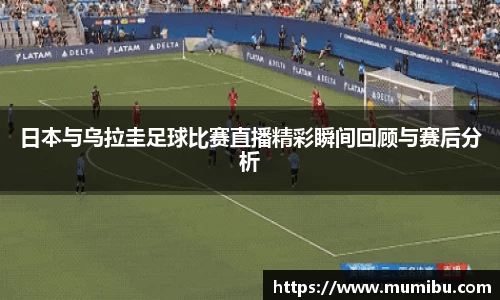日本与乌拉圭足球比赛直播精彩瞬间回顾与赛后分析