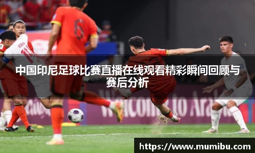 中国印尼足球比赛直播在线观看精彩瞬间回顾与赛后分析
